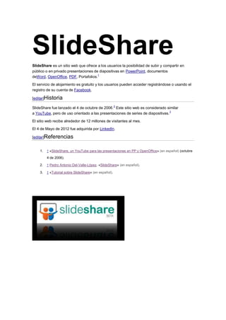 SlideShare
SlideShare es un sitio web que ofrece a los usuarios la posibilidad de subir y compartir en
público o en privado presentaciones de diapositivas en PowerPoint, documentos
deWord, OpenOffice, PDF, Portafolios.1

El servicio de alojamiento es gratuito y los usuarios pueden acceder registrándose o usando el
registro de su cuenta de Facebook.

[editar]Historia

SlideShare fue lanzado el 4 de octubre de 2006. 2 Este sitio web es considerado similar
a YouTube, pero de uso orientado a las presentaciones de series de diapositivas. 3

El sitio web recibe alrededor de 12 millones de visitantes al mes.

El 4 de Mayo de 2012 fue adquirida por LinkedIn.

[editar]Referencias


    1.   ↑ «SlideShare, un YouTube para las presentaciones en PP y OpenOffice» (en español) (octubre
         4 de 2006).

    2.   ↑ Pedro Antonio Del-Valle-López. «SlideShare» (en español).

    3.   ↑ «Tutorial sobre SlideShare» (en español).
 