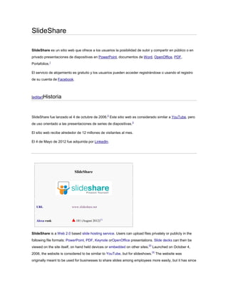 SlideShare

SlideShare es un sitio web que ofrece a los usuarios la posibilidad de subir y compartir en público o en
privado presentaciones de diapositivas en PowerPoint, documentos de Word, OpenOffice, PDF,
Portafolios.1

El servicio de alojamiento es gratuito y los usuarios pueden acceder registrándose o usando el registro
de su cuenta de Facebook.




[editar]Historia




SlideShare fue lanzado el 4 de octubre de 2006.2 Este sitio web es considerado similar a YouTube, pero
de uso orientado a las presentaciones de series de diapositivas.3

El sitio web recibe alrededor de 12 millones de visitantes al mes.

El 4 de Mayo de 2012 fue adquirida por LinkedIn.




                            SlideShare




   URL                    www.slideshare.net



   Alexa rank               181 (August 2012)[1]



SlideShare is a Web 2.0 based slide hosting service. Users can upload files privately or publicly in the
following file formats: PowerPoint, PDF, Keynote orOpenOffice presentations. Slide decks can then be
viewed on the site itself, on hand held devices or embedded on other sites.[2] Launched on October 4,
2006, the website is considered to be similar to YouTube, but for slideshows.[3] The website was
originally meant to be used for businesses to share slides among employees more easily, but it has since
 