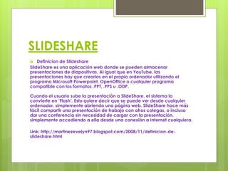 SLIDESHARE
   Definicion de Slideshare
SlideShare es una aplicación web donde se pueden almacenar
presentaciones de diapositivas. Al igual que en YouTube, las
presentaciones hay que crearlas en el propio ordenador utilizando el
programa Microsoft Powerpoint, OpenOffice o cualquier programa
compatible con los formatos .PPT, .PPS u .ODP.

Cuando el usuario sube la presentación a SlideShare, el sistema la
convierte en ‘Flash’. Esto quiere decir que se puede ver desde cualquier
ordenador, simplemente abriendo una página web. SlideShare hace más
fácil compartir una presentación de trabajo con otros colegas, o incluso
dar una conferencia sin necesidad de cargar con la presentación,
simplemente accediendo a ella desde una conexión a Internet cualquiera.

Link: http://martinezevelyn97.blogspot.com/2008/11/definicion-de-
slideshare.html
 