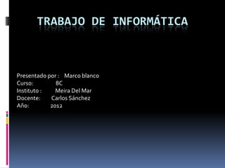 TRABAJO DE INFORMÁTICA



Presentado por : Marco blanco
Curso:        8C
Instituto :   Meira Del Mar
Docente:    Carlos Sánchez
Año:        2012
 