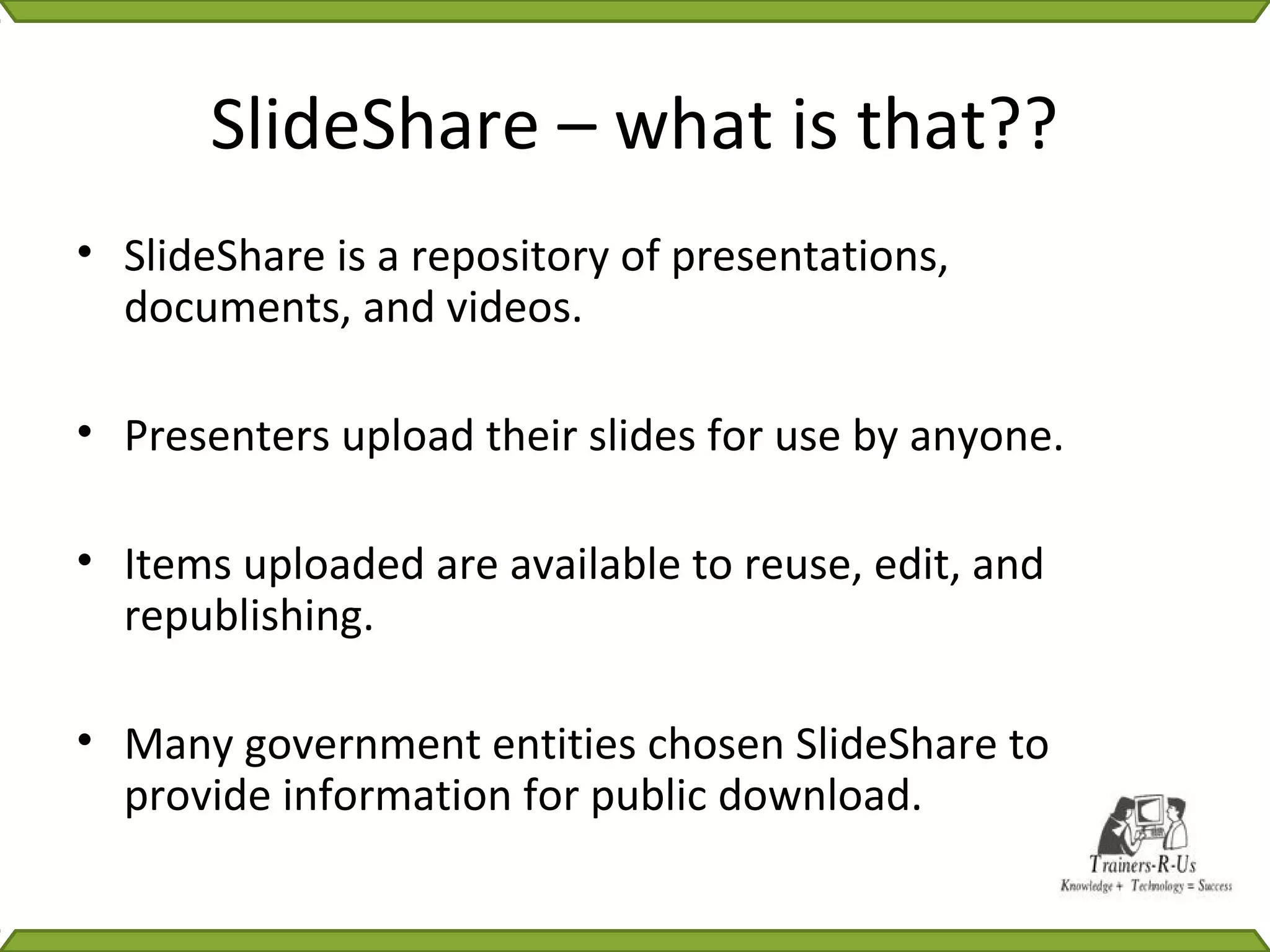 SlideShare – what is that??
• SlideShare is a repository of presentations,
  documents, and videos.

• Presenters upload their slides for use by anyone.

• Items uploaded are available to reuse, edit, and
  republishing.

• Many government entities chosen SlideShare to
  provide information for public download.
 