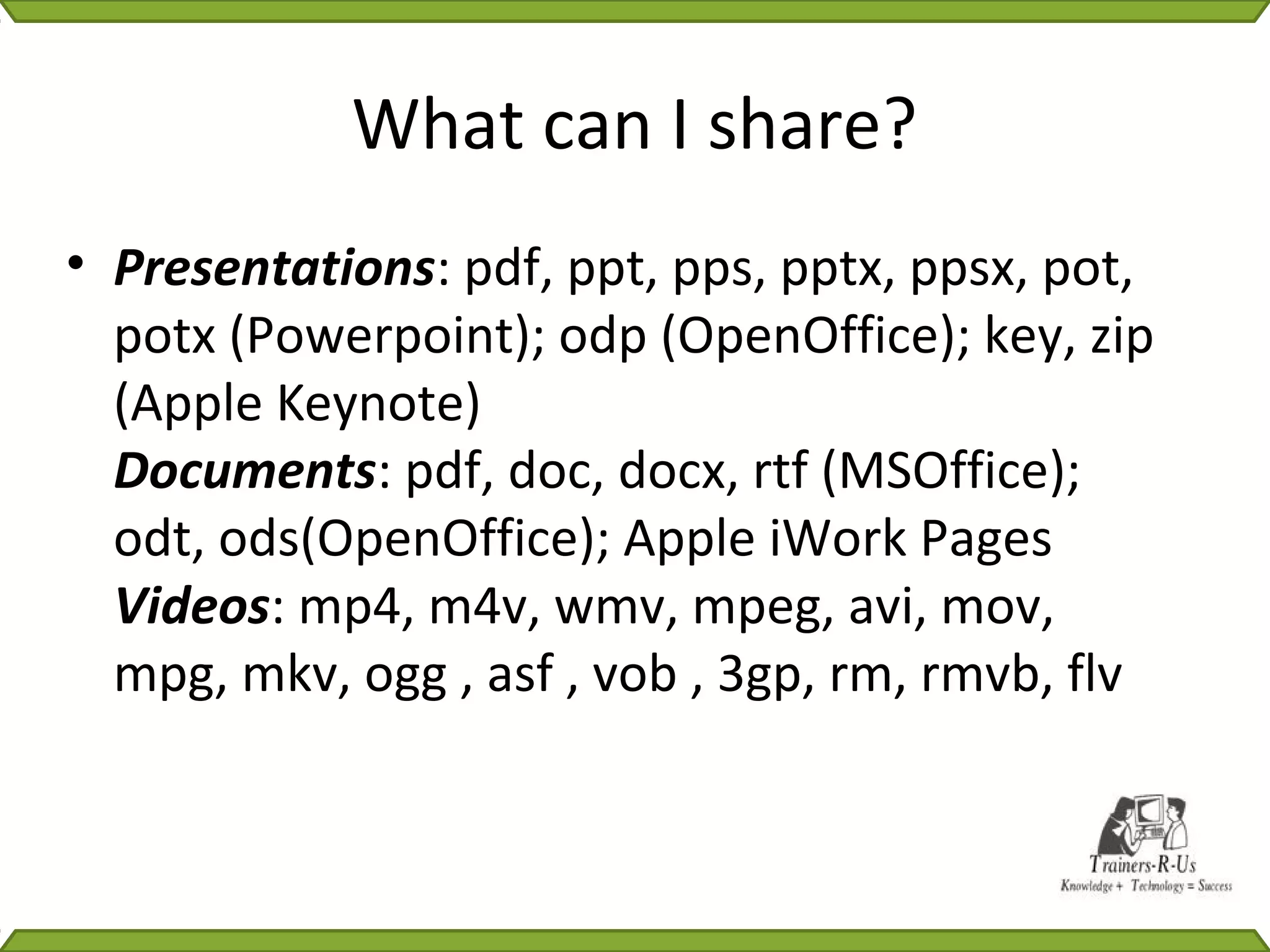 What can I share?
• Presentations: pdf, ppt, pps, pptx, ppsx, pot,
  potx (Powerpoint); odp (OpenOffice); key, zip
  (Apple Keynote)
  Documents: pdf, doc, docx, rtf (MSOffice);
  odt, ods(OpenOffice); Apple iWork Pages
  Videos: mp4, m4v, wmv, mpeg, avi, mov,
  mpg, mkv, ogg , asf , vob , 3gp, rm, rmvb, flv
 