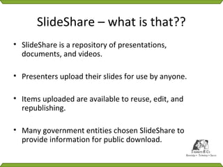 SlideShare – what is that??
• SlideShare is a repository of presentations,
  documents, and videos.

• Presenters upload their slides for use by anyone.

• Items uploaded are available to reuse, edit, and
  republishing.

• Many government entities chosen SlideShare to
  provide information for public download.
 