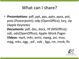 What can I share?
• Presentations: pdf, ppt, pps, pptx, ppsx, pot,
  potx (Powerpoint); odp (OpenOffice); key, zip
  (Apple Keynote)
  Documents: pdf, doc, docx, rtf (MSOffice);
  odt, ods(OpenOffice); Apple iWork Pages
  Videos: mp4, m4v, wmv, mpeg, avi, mov,
  mpg, mkv, ogg , asf , vob , 3gp, rm, rmvb, flv
 