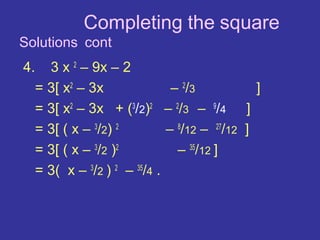Completing the square
Solutions cont
4. 3 x 2 – 9x – 2
  = 3[ x2 – 3x               – 2/ 3          ]
  = 3[ x2 – 3x + (3/2)2 – 2/3 – 9/4 ]
  = 3[ ( x – 3/2) 2         – 8/12 – 27/12 ]
  = 3[ ( x – 3/2 )2           – 35/12 ]
  = 3( x – 3/2 ) 2 – 35/4 .
 