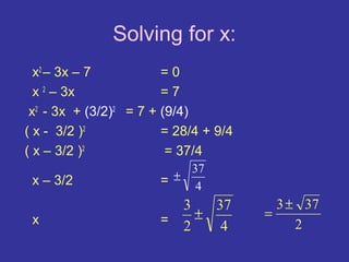 Solving for x:
  x2 – 3x – 7           =0
  x 2 – 3x              =7
 x2 - 3x + (3/2)2 = 7 + (9/4)
( x - 3/2 )2            = 28/4 + 9/4
( x – 3/2 )2             = 37/4
                          37
 x – 3/2               =± 4
                           3   37        3 ± 37
 x                     =     ±         =
                           2    4           2
 