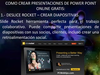 COMO CREAR PRESENTACIONES DE POWER POINT
                     ONLINE GRATIS:
1.- DESLICE ROCKET – CREAR DIAPOSITIVAS
Slide Rocket herramienta perfecta para el trabajo
  colaborativo. Puede compartir presentaciones de
  diapositivas con sus socios, clientes, incluso crear una
  retroalimentación social.
 