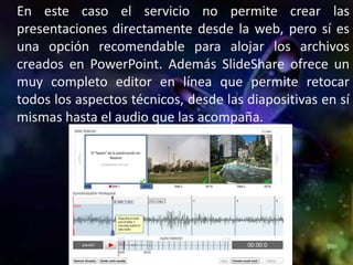 En este caso el servicio no permite crear las
presentaciones directamente desde la web, pero sí es
una opción recomendable para alojar los archivos
creados en PowerPoint. Además SlideShare ofrece un
muy completo editor en línea que permite retocar
todos los aspectos técnicos, desde las diapositivas en sí
mismas hasta el audio que las acompaña.
 