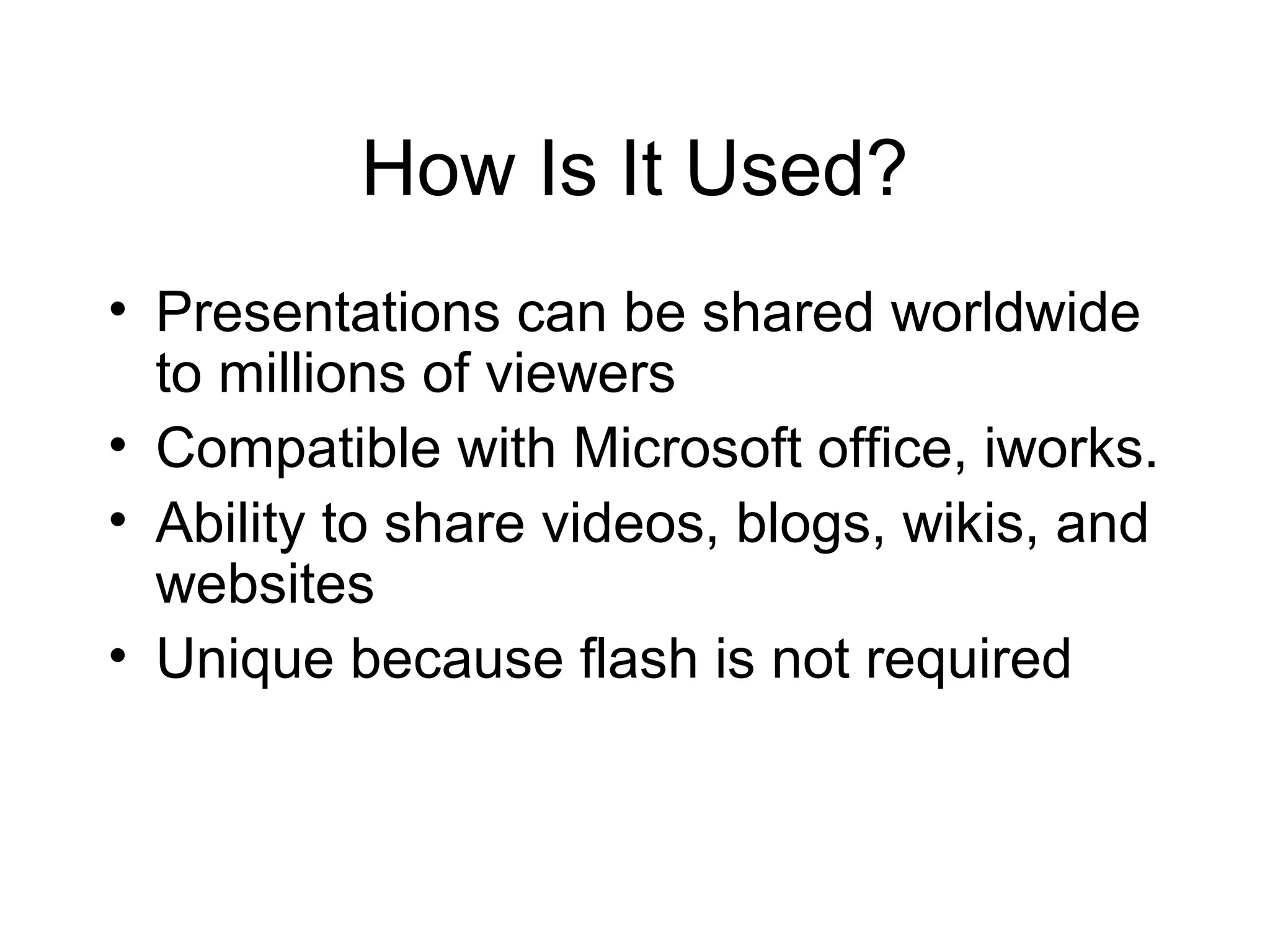 How Is It Used?
• Presentations can be shared worldwide
to millions of viewers
• Compatible with Microsoft office, iworks.
• Ability to share videos, blogs, wikis, and
websites
• Unique because flash is not required