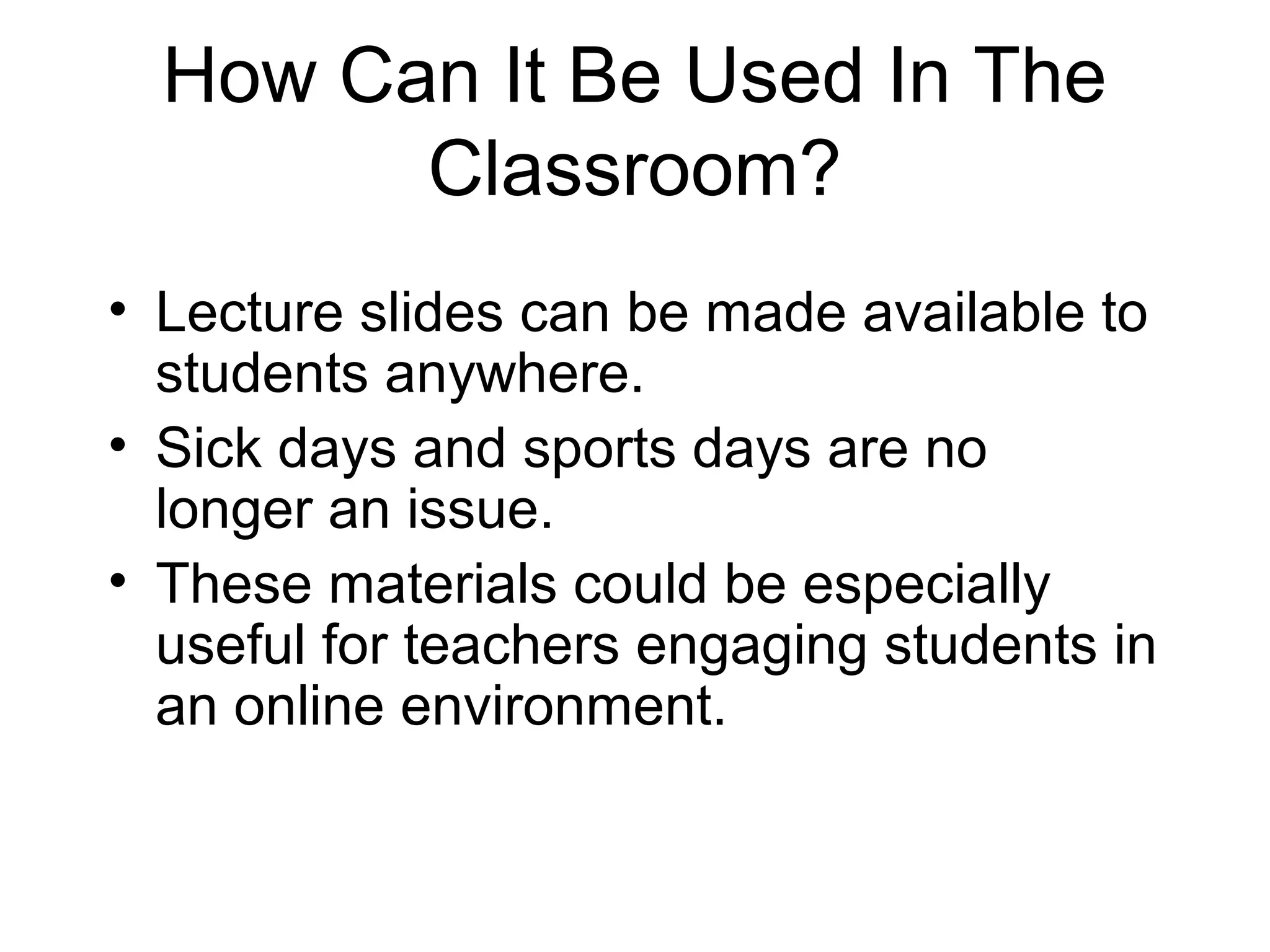 How Can It Be Used In The
Classroom?
• Lecture slides can be made available to
students anywhere.
• Sick days and sports days are no
longer an issue.
• These materials could be especially
useful for teachers engaging students in
an online environment.