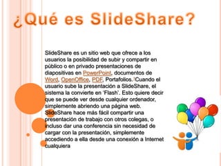 SlideShare es un sitio web que ofrece a los
usuarios la posibilidad de subir y compartir en
público o en privado presentaciones de
diapositivas en PowerPoint, documentos de
Word, OpenOffice, PDF, Portafolios.1Cuando el
usuario sube la presentación a SlideShare, el
sistema la convierte en „Flash‟. Esto quiere decir
que se puede ver desde cualquier ordenador,
simplemente abriendo una página web.
SlideShare hace más fácil compartir una
presentación de trabajo con otros colegas, o
incluso dar una conferencia sin necesidad de
cargar con la presentación, simplemente
accediendo a ella desde una conexión a Internet
cualquiera
 