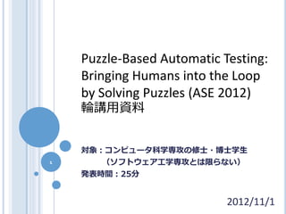 Puzzle-Based Automatic Testing:
    Bringing Humans into the Loop
    by Solving Puzzles (ASE 2012)
    輪講用資料


    対象：コンピュータ科学専攻の修士・博士学生
1      （ソフトウェア工学専攻とは限らない）
    発表時間：25分


                            2012/11/1
 