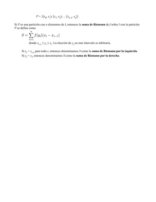 P = {[x0, x1), [x1, x2), ... [xn-1, xn]}

Si P es una partición con n elementos de I, entonces la suma de Riemann de f sobre I con la partición
P se define como



           donde xi-1 ≤ yi ≤ xi. La elección de yi en este intervalo es arbitraria.

     Si yi = xi-1 para todo i, entonces denominamos S como la suma de Riemann por la izquierda.
     Si yi = xi, entonces denominamos S como la suma de Riemann por la derecha.
 