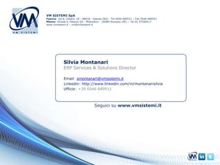 VM SISTEMI SpA
Faenza: Via R. Ossani, 18 - 48018 - Faenza (RA) - Tel 0546 689511 – Fax 0546 689591
Milano: Strada 4, Palazzo Q5 - Milanofiori - 20089 Rozzano (MI) – Tel 02 57506417
www.vmsistemi.it – vm@vmsistemi.it




             Silvia Montanari
             ERP Services & Solutions Director

             Email: smontanari@vmsistemi.it
             Linkedin: http://www.linkedin.com/in/montanarisilvia
             Ufficio: +39 0546 689511



                                    Seguici su www.vmsistemi.it
 