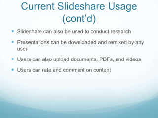 Current Slideshare Usage
            (cont’d)
 Slideshare can also be used to conduct research
 Presentations can be downloaded and remixed by any
  user

 Users can also upload documents, PDFs, and videos
 Users can rate and comment on content
 