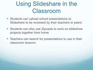 Using Slideshare in the
            Classroom
 Students can upload school presentations to
  Slideshare to be reviewed by their teachers or peers

 Students can also use Zipcasts to work on slideshow
  projects together from home

 Teachers can search for presentations to use in their
  classroom lessons
 