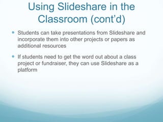 Using Slideshare in the
       Classroom (cont’d)
 Students can take presentations from Slideshare and
  incorporate them into other projects or papers as
  additional resources

 If students need to get the word out about a class
  project or fundraiser, they can use Slideshare as a
  platform
 