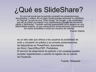 ¿Qué es SlideShare?
     Es una red social que te permite compartir tus presentaciones,
documentos y vídeos. Es un lugar donde puedes aumentar tu visibilidad
  en Internet, ya que es muy "buen amigo" de Google, y los contenidos
  que allí se suben se indexan muy rápidamente (Google los encuentra
rápida y fácilmente). También permite posicionarte como experto en una
determidada materia, ya que subiendo tus presentaciones y documentos
           los haces accesibles a todos los usuarios de Internet.
                                                            Fuente: Dialnet



  es un sitio web que ofrece a los usuarios la posibilidad de 
  subir y compartir en público o en privado presentaciones 
  de diapositivas en PowerPoint, documentos 
  de Word, OpenOffice,PDF, Portafolios.
  El servicio de alojamiento es gratuito y los usuarios pueden 
  acceder registrándose o usando el registro de su cuenta 
  de Facebook.
                                                 Fuente: Wikipedia
 