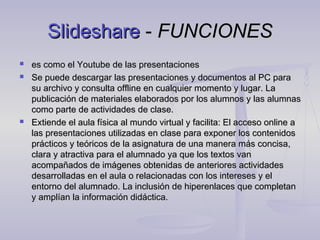 Slideshare - FUNCIONES
   es como el Youtube de las presentaciones
   Se puede descargar las presentaciones y documentos al PC para
    su archivo y consulta offline en cualquier momento y lugar. La
    publicación de materiales elaborados por los alumnos y las alumnas
    como parte de actividades de clase.
   Extiende el aula física al mundo virtual y facilita: El acceso online a
    las presentaciones utilizadas en clase para exponer los contenidos
    prácticos y teóricos de la asignatura de una manera más concisa,
    clara y atractiva para el alumnado ya que los textos van
    acompañados de imágenes obtenidas de anteriores actividades
    desarrolladas en el aula o relacionadas con los intereses y el
    entorno del alumnado. La inclusión de hiperenlaces que completan
    y amplían la información didáctica.


                          
 