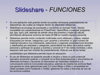 Slideshare - FUNCIONES
   Es una aplicación web gratuita donde se pueden almacenar presentaciones de
    diapositivas, las cuales se integran dentro de diferentes categorías.
   SlideShare se encarga de procesarla y convertirla en formato Flash. Siendo
    compatible con presentaciones en PowerPoint, OpenOffice o cualquier programa:
    ppt, pps, opd y pdf, además de admitir otros documentos y hojas de cálculo,
    permitiendo almacenar archivos de hasta 20 MB en nuestro espacio personal.
   Slideshare permite incluir contenido multimedia como slidecast y vídeos, realizar
    búsquedas por temas, categorías y por usuarios y encontrar un gran número de
    material educativo muy interesante, seleccionar y organizar presentaciones favoritas
    y clasificarlas por etiquetas y categorías, personalizar los datos de nuestra cuenta
    personal y participar en grupos y eventos y conocer el nº de visitas recibidas y otros
    espacios web que han incluido las presentaciones. Esta es una de las tantas
    posibilidades que slideshare permite hacer en educación.
   El uso de Slideshare es bastante sencillo e intuitivo y tiene un gran potencial
    educativo al permitir publicar y compartir en la Red presentaciones y documentos en
    diferentes formatos y favorecer el intercambio de materiales didácticos y la
    comunicación entre la Comunidad educativa, además de insertar los archivos flash
    que genera en otras aplicaciones web 2.0 como Blogs o Wikis y compartirlas en
    redes sociales como Facebook o Twitter, gestionar los datos y licencias de uso de
    los archivos subidos.        
 