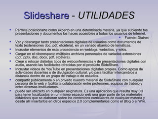 Slideshare - UTILIDADES
   Permite posicionarte como experto en una determinada materia, ya que subiendo tus
    presentaciones y documentos los haces accesibles a todos los usuarios de Internet.
                                                                             Fuente: Dialnet
   Ver y descargar tanto presentaciones digitales de usuarios como documentos de
    texto (extensiones doc, pdf, etcétera), en un variado abanico de temáticas.
   Incrustar elementos de esta procedencia en weblogs, websitios, y wikis.
   Cargar en el ciberespacio múltiples archivos personales de variadas extensiones
    (ppt, pptx, doc, docx, pdf, etcétera).
   Crear o retocar distintos tipos de webconferencias y de presentaciones digitales con
    audio, usando las facilidades ofrecidas por el producto SlideShare.
   Incrustar videos de YouTube en presentaciones digitales propias. Como apoyo de
    actividades docentes o de divulgación cultural, y/o para facilitar intercambios a
    distancia dentro de un grupo de trabajo o de estudios.
   compartir públicamente o en privado nuestro material de SlideShare con cualquier
    persona de la web y facilita la colaboración entre profesores, equipos de trabajo y
    entre diversas instituciones.
   puede ser utilizado en cualquier asignatura. Es una aplicación que resulta muy útil
    para tener localizados en un mismo espacio web una gran parte de los materiales
    didácticos que se elaboran sobre los contenidos curriculares de cualquier materia y
    desde allí insertarlos en otros espacios 2.0 complementarios como el Blog o el Wiki.


                               
 