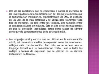    Una de las cuestiones que ha empezado a llamar la atención de
    los investigadores es la transformación del lenguaje a medida que
    la comunicación inalámbrica, especialmente los SMS, se expande
    en los usos de la vida cotidiana y se utiliza para transmitir todo
    tipo de mensajes, no sólo entre los jóvenes, sino también entre
    la población usuaria de móviles. Ésta es una de las formas básicas
    en que la evolución tecnológica actúa como factor de cambio
    cultural y de comportamiento en la sociedad móvil.


   Los lenguajes oral y escrito que se utilizan en la comunicación
    móvil, así como otros medios de expresión como los emoticones,
    reflejan esta transformación. Con esto no se refiere sólo al
    lenguaje textual o a la comunicación verbal, sino a todos los
    códigos y formas de expresión que se utilizan en un sistema
    inalámbrico multimodal.
 