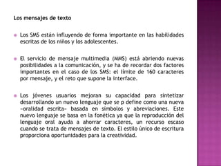 Los mensajes de texto


   Los SMS están influyendo de forma importante en las habilidades
    escritas de los niños y los adolescentes.


   El servicio de mensaje multimedia (MMS) está abriendo nuevas
    posibilidades a la comunicación, y se ha de recordar dos factores
    importantes en el caso de los SMS: el límite de 160 caracteres
    por mensaje, y el reto que supone la interface.


   Los jóvenes usuarios mejoran su capacidad para sintetizar
    desarrollando un nuevo lenguaje que se p define como una nueva
    «oralidad escrita» basada en símbolos y abreviaciones. Este
    nuevo lenguaje se basa en la fonética ya que la reproducción del
    lenguaje oral ayuda a ahorrar caracteres, un recurso escaso
    cuando se trata de mensajes de texto. El estilo único de escritura
    proporciona oportunidades para la creatividad.
 