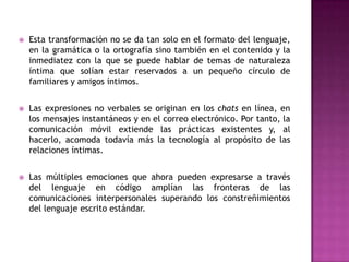    Esta transformación no se da tan solo en el formato del lenguaje,
    en la gramática o la ortografía sino también en el contenido y la
    inmediatez con la que se puede hablar de temas de naturaleza
    íntima que solían estar reservados a un pequeño círculo de
    familiares y amigos íntimos.


   Las expresiones no verbales se originan en los chats en línea, en
    los mensajes instantáneos y en el correo electrónico. Por tanto, la
    comunicación móvil extiende las prácticas existentes y, al
    hacerlo, acomoda todavía más la tecnología al propósito de las
    relaciones íntimas.


   Las múltiples emociones que ahora pueden expresarse a través
    del lenguaje en código amplían las fronteras de las
    comunicaciones interpersonales superando los constreñimientos
    del lenguaje escrito estándar.
 