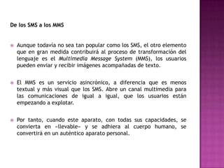 De los SMS a los MMS


   Aunque todavía no sea tan popular como los SMS, el otro elemento
    que en gran medida contribuirá al proceso de transformación del
    lenguaje es el Multimedia Message System (MMS), los usuarios
    pueden enviar y recibir imágenes acompañadas de texto.


   El MMS es un servicio asincrónico, a diferencia que es menos
    textual y más visual que los SMS. Abre un canal multimedia para
    las comunicaciones de igual a igual, que los usuarios están
    empezando a explotar.


   Por tanto, cuando este aparato, con todas sus capacidades, se
    convierta en «llevable» y se adhiera al cuerpo humano, se
    convertirá en un auténtico aparato personal.
 