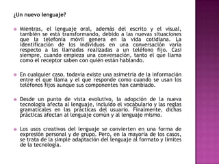 ¿Un nuevo lenguaje?

   Mientras, el lenguaje oral, además del escrito y el visual,
    también se está transformando, debido a las nuevas situaciones
    que la telefonía móvil genera en la vida cotidiana. La
    identificación de los individuos en una conversación varía
    respecto a las llamadas realizadas a un teléfono fijo. Casi
    siempre, cuando empieza una conversación, tanto el que llama
    como el receptor saben con quién están hablando.

   En cualquier caso, todavía existe una asimetría de la información
    entre el que llama y el que responde como cuando se usan los
    teléfonos fijos aunque sus componentes han cambiado.

   Desde un punto de vista evolutivo, la adopción de la nueva
    tecnología afecta al lenguaje, incluido el vocabulario y las reglas
    gramaticales en las prácticas del usuario. Finalmente, dichas
    prácticas afectan al lenguaje común y al lenguaje mismo.

   Los usos creativos del lenguaje se convierten en una forma de
    expresión personal y de grupo. Pero, en la mayoría de los casos,
    se trata de la simple adaptación del lenguaje al formato y límites
    de la tecnología.
 