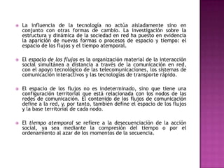    La influencia de la tecnología no actúa aisladamente sino en
    conjunto con otras formas de cambio. La investigación sobre la
    estructura y dinámica de la sociedad en red ha puesto en evidencia
    la aparición de nuevas formas o procesos de espacio y tiempo: el
    espacio de los flujos y el tiempo atemporal.

   El espacio de los flujos es la organización material de la interacción
    social simultánea a distancia a través de la comunicación en red,
    con el apoyo tecnológico de las telecomunicaciones, los sistemas de
    comunicación interactivos y las tecnologías de transporte rápido.

   El espacio de los flujos no es indeterminado, sino que tiene una
    configuración territorial que está relacionada con los nodos de las
    redes de comunicación. El contenido de los flujos de comunicación
    define a la red, y, por tanto, también define el espacio de los flujos
    y la base territorial de cada nodo.

   El tiempo atemporal se refiere a la desecuenciación de la acción
    social, ya sea mediante la compresión del tiempo o por el
    ordenamiento al azar de los momentos de la secuencia.
 