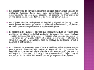    Los dispositivos de comunicación móvil enlazan las prácticas sociales en
    múltiples lugares. Dado que esta comunicación móvil cambia
    continuamente de referente espacial, el espacio de interacción se
    define completamente en términos de flujos de comunicación.

   Los lugares existen, incluyendo los hogares y lugares de trabajo, pero
    como puntos de convergencia de las redes de comunicación, los cuales
    se crean y recrean según las necesidades de la gente.

   El propósito de «quedar » implica que varios individuos se reúnen para
    participar en alguna actividad posterior de grupo. Por tanto, incluye
    «quedar con un amigo para comer», «recoger a los niños de la escuela» y
    «detenerse en un punto intermedio para reconsiderar y planear la
    siguiente fase de la actividad», pero no incluye la asistencia formal o
    anónima a instituciones.

   La «libertad de contacto» que ofrece el teléfono móvil implica que la
    gente puede liberarse del contexto espacial de su interacción,
    trasladando su marco de referencia a la propia comunicación; es decir, a
    un espacio compuesto por flujos de comunicación, según sea la
    disponibilidad de la infraestructura tecnológica que lo hace posible.
 