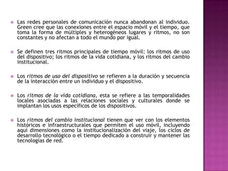    Las redes personales de comunicación nunca abandonan al individuo.
    Green cree que las conexiones entre el espacio móvil y el tiempo, que
    toma la forma de múltiples y heterogéneos lugares y ritmos, no son
    constantes y no afectan a todo el mundo por igual.

   Se definen tres ritmos principales de tiempo móvil: los ritmos de uso
    del dispositivo; los ritmos de la vida cotidiana, y los ritmos del cambio
    institucional.

   Los ritmos de uso del dispositivo se refieren a la duración y secuencia
    de la interacción entre un individuo y el dispositivo.

   Los ritmos de la vida cotidiana, esta se refiere a las temporalidades
    locales asociadas a las relaciones sociales y culturales donde se
    implantan los usos específicos de los dispositivos.

   Los ritmos del cambio institucional tienen que ver con los elementos
    históricos e infraestructurales que permiten el uso móvil, incluyendo
    aquí dimensiones como la institucionalización del viaje, los ciclos de
    desarrollo tecnológico o el tiempo dedicado a construir y mantener las
    tecnologías de red.
 