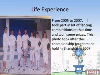Life Experience
        From 2005 to 2007， I
        took part in lot of fencing
        competitions at that time
        and won some prizes. This
        photo took after the
        championship tournament
        hold in Shanghai in 2007.
 