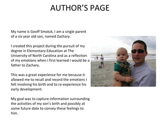 AUTHOR’S PAGE

My name is Geoff Smoluk, I am a single parent
of a six year old son, named Zachary.

I created this project during the pursuit of my
degree in Elementary Education at The
University of North Carolina and as a reflection
of my emotions when I first learned I would be a
father to Zachary.

This was a great experience for me because it
allowed me to recall and record the emotions I
felt involving his birth and to re-experience his
early development.

My goal was to capture information surrounding
the activities of my son’s birth and possibly at
some future date to convey these feelings to
him.
 