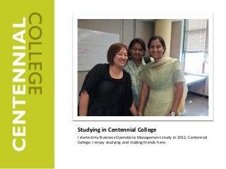 Studying in Centennial College
I started my Business Operations Management study in 2012, Centennial
College. I enjoy studying and making friends here.
 