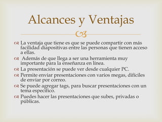 Alcances y Ventajas
              
 La ventaja que tiene es que se puede compartir con más
  facilidad diapositivas entre las personas que tienen acceso
  a ellas.
 Además de que llega a ser una herramienta muy
  importante para la enseñanza en línea.
 La presentación se puede ver desde cualquier PC.
 Permite enviar presentaciones con varios megas, difíciles
  de enviar por correo.
 Se puede agregar tags, para buscar presentaciones con un
  tema especifico.
 Puedes hacer las presentaciones que subes, privadas o
  públicas.
 