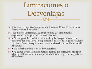 Limitaciones o
              Desventajas
                   
 • A nivel educativo las presentaciones en PowerPoint son un
  formato muy limitado
 . No tienen demasiado valor si no hay un presentador
  explicando y ampliando la información.
 • No es posible combinar el sonido y la imagen. Como un
  presentador que lleve la exposición o relato de lo que se quiere
  mostrar. A menos que se cree un archivo de narración de audio
  Slidecast.
 • No admite animaciones. Son estáticas.
 • Algunas veces la incompatibilidad de los formatos produce
  algunas alteraciones en las presentaciones luego de colgarla en
  Slideshare.
 
