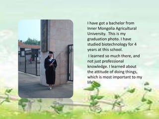 I have got a bachelor from
Inner Mongolia Agricultural
University. This is my
graduation photo. I have
studied biotechnology for 4
years at this school.
 I learned so much there, and
not just professional
knowledge. I learned about
the attitude of doing things,
which is most important to my
life.
 