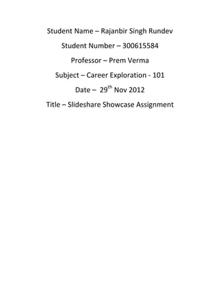 Student Name – Rajanbir Singh Rundev
    Student Number – 300615584
       Professor – Prem Verma
  Subject – Career Exploration - 101
        Date – 29th Nov 2012
Title – Slideshare Showcase Assignment
 