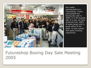 As a sales
                           representative in
                           Futureshop, I have
                           participated the
                           boxing day sale in
                           2005. It is the busiest
                           day of a yea, we have
                           achieved over 100%
                           of sales target with a
                           great effort of the
                           team. It was a great
                           fast paste working
                           experience.




Futureshop Boxing Day Sale Meeting
2005
 