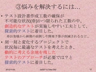 ③悩みを解決するには…
• テスト設計書作成工数の確保が
  不可能な状況(※)かつ限られた工数の中、
  創造的なテストが実施しやすい工夫として、
  探索的テストに着目した。
 ※お客様から納期の前倒しや開発予算が削減されるなど...
• 刻一刻と変化するプロジェクトで
  状況毎に最適なテストを考えたとき、
  動的に考える余地を残した
  テストのアプローチが必要では？と
  探索的テストに着目した。
 2012/11/30       JaSST'12 Tokai SIG   12
 