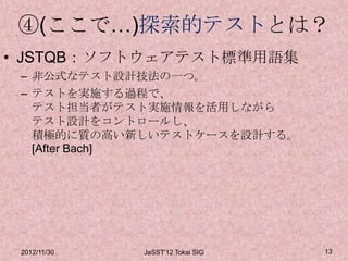 ④(ここで…)探索的テストとは？
• JSTQB：ソフトウェアテスト標準用語集
 – 非公式なテスト設計技法の一つ。
 – テストを実施する過程で、
   テスト担当者がテスト実施情報を活用しながら
   テスト設計をコントロールし、
   積極的に質の高い新しいテストケースを設計する。
   [After Bach]




 2012/11/30   JaSST'12 Tokai SIG   13
 