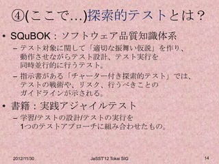 ④(ここで…)探索的テストとは？
• SQuBOK：ソフトウェア品質知識体系
 – テスト対象に関して「適切な振舞い仮説」を作り、
   動作させながらテスト設計、テスト実行を
   同時並行的に行うテスト。
 – 指示書がある「チャーター付き探索的テスト」では、
   テストの戦術や、リスク、行うべきことの
   ガイドラインが示される。
• 書籍：実践アジャイルテスト
 – 学習/テストの設計/テストの実行を
   1つのテストアプローチに組み合わせたもの。



 2012/11/30   JaSST'12 Tokai SIG   14
 