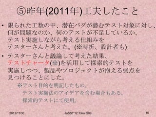 ⑤昨年(2011年)工夫したこと
• 限られた工数の中、潜在バグが潜むテスト対象に対し、
  何が問題なのか、何のテストが不足しているか、
  テスト実施しながら考える仕組みを
  テスターさんと考えた。(※時折、設計者も)
• テスターさんと議論して考えた結果、
  テストチャータ(※)を活用して探索的テストを
  実施しつつ、製品やプロジェクトが抱える弱点を
  見つけることにした。
      ※テスト目的を明記したもの。
       テスト実施法のアイデアを含む場合もある。
       探索的テストにて使用。

 2012/11/30    JaSST'12 Tokai SIG   16
 