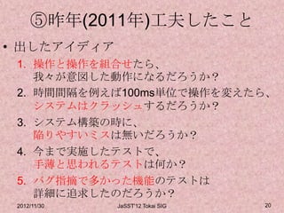 ⑤昨年(2011年)工夫したこと
• 出したアイディア
 1. 操作と操作を組合せたら、
    我々が意図した動作になるだろうか？
 2. 時間間隔を例えば100ms単位で操作を変えたら、
    システムはクラッシュするだろうか？
 3. システム構築の時に、
    陥りやすいミスは無いだろうか？
 4. 今まで実施したテストで、
    手薄と思われるテストは何か？
 5. バグ指摘で多かった機能のテストは
    詳細に追求したのだろうか？
 2012/11/30   JaSST'12 Tokai SIG   20
 