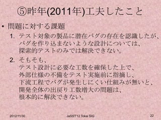 ⑤昨年(2011年)工夫したこと
• 問題に対する課題
 1. テスト対象の製品に潜在バグの存在を認識したが、
    バグを作り込まないような設計については、
    探索的テストのみでは解決できない。
 2. そもそも、
    テスト設計に必要な工数を確保した上で、
    外部仕様の不備をテスト実施前に指摘し、
    下流工程でバグが発生しにくい仕組みが無いと、
    開発全体の出戻り工数増大の問題は、
    根本的に解決できない。

 2012/11/30   JaSST'12 Tokai SIG   22
 