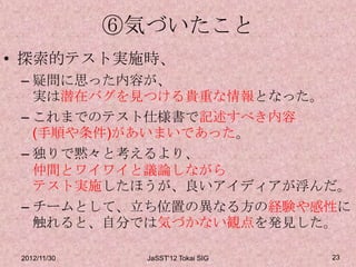 ⑥気づいたこと
• 探索的テスト実施時、
 – 疑問に思った内容が、
   実は潜在バグを見つける貴重な情報となった。
 – これまでのテスト仕様書で記述すべき内容
   (手順や条件)があいまいであった。
 – 独りで黙々と考えるより、
   仲間とワイワイと議論しながら
   テスト実施したほうが、良いアイディアが浮んだ。
 – チームとして、立ち位置の異なる方の経験や感性に
   触れると、自分では気づかない観点を発見した。

 2012/11/30     JaSST'12 Tokai SIG   23
 