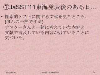 ⑦JaSST'11東海発表後のある日…
• 探索的テストに関する文献を見たところ、
  (ほんの一部ですが)
  テスターさんと一緒に考えていた内容と
  文献で言及している内容が似ていることに
  気づいた。




 2012/11/30   JaSST'12 Tokai SIG   24
 