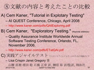 ⑧文献の内容と考えたことの比較
A) Cem Kaner, "Tutorial in Explotary Testing"
  – AI QUEST Conference, Chicago, April 2008
  – http://www.kaner.com/pdfs/QAIExploring.pdf
B) Cem Kaner, "Exploratory Testing." (Keynote address)
  – Quality Assurance Institute Worldwide Annual
    Software Testing Conference, Orlando, FL,
    November 2006.
  – http://www.kaner.com/pdfs/ETatQAI.pdf
C) 実践アジャイルテスト テスターとアジャイルチームのための実践ガイド
  – Lisa Crispin Janet Gregory 著
    山腰 直樹 増田 聡 石橋 正章 訳, 榊原 彰 訳/監訳, 翔泳社
  2012/11/30            JaSST'12 Tokai SIG           25
 